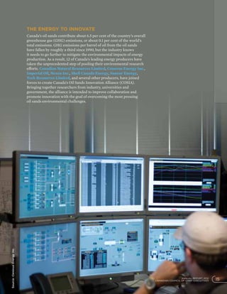 The energy to innovate
Canada’s oil sands contribute about 6.5 per cent of the country’s overall
greenhouse gas (GHG) emissions, or about 0.1 per cent of the world’s
total emissions. GHG emissions per barrel of oil from the oil sands
have fallen by roughly a third since 1990, but the industry knows
it needs to go further to mitigate the environmental impacts of energy
production. As a result, 12 of Canada’s leading energy producers have
taken the unprecedented step of pooling their environmental research
efforts. Canadian Natural Resources Limited, Cenovus Energy Inc.,
Imperial Oil, Nexen Inc., Shell Canada Energy, Suncor Energy,
Teck Resources Limited, and several other producers, have joined
forces to create Canada’s Oil Sands Innovation Alliance (COSIA).
Bringing together researchers from industry, universities and
government, the alliance is intended to improve collaboration and
promote innovation with the goal of overcoming the most pressing
oil sands environmental challenges.
Source:CenovusEnergyInc.
ANNUAL REPORT 2012
CANADIAN COUNCIL OF CHIEF EXECUTIVES 15
 