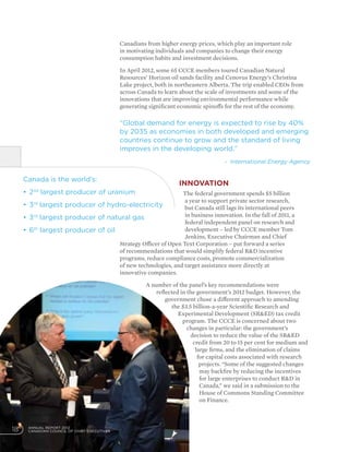 ANNUAL REPORT 2012
CANADIAN COUNCIL OF CHIEF EXECUTIVES18
Canadians from higher energy prices, which play an important role
in motivating individuals and companies to change their energy
consumption habits and investment decisions.
In April 2012, some 65 CCCE members toured Canadian Natural
Resources’ Horizon oil sands facility and Cenovus Energy’s Christina
Lake project, both in northeastern Alberta. The trip enabled CEOs from
across Canada to learn about the scale of investments and some of the
innovations that are improving environmental performance while
generating significant economic spinoffs for the rest of the economy.
Innovation
The federal government spends $5 billion
a year to support private sector research,
but Canada still lags its international peers
in business innovation. In the fall of 2011, a
federal independent panel on research and
development – led by CCCE member Tom
Jenkins, Executive Chairman and Chief
Strategy Officer of Open Text Corporation – put forward a series
of recommendations that would simplify federal RD incentive
programs, reduce compliance costs, promote commercialization
of new technologies, and target assistance more directly at
innovative companies.
A number of the panel’s key recommendations were
reflected in the government’s 2012 budget. However, the
government chose a different approach to amending
the $3.5 billion-a-year Scientific Research and
Experimental Development (SRED) tax credit
program. The CCCE is concerned about two
changes in particular: the government’s
decision to reduce the value of the SRED
credit from 20 to 15 per cent for medium and
large firms, and the elimination of claims
for capital costs associated with research
projects. “Some of the suggested changes
may backfire by reducing the incentives
for large enterprises to conduct RD in
Canada,” we said in a submission to the
House of Commons Standing Committee
on Finance.
Canada is the world’s:
•	2nd
largest producer of uranium
•	3rd
largest producer of hydro-electricity
•	3rd
largest producer of natural gas
•	6th
largest producer of oil
“Global demand for energy is expected to rise by 40%
by 2035 as economies in both developed and emerging
countries continue to grow and the standard of living
improves in the developing world.”
- International Energy Agency
 