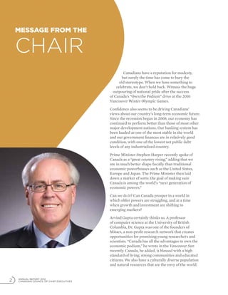 ANNUAL REPORT 2012
CANADIAN COUNCIL OF CHIEF EXECUTIVES2
Canadians have a reputation for modesty,
but surely the time has come to bury the
old stereotype. When we have something to
celebrate, we don’t hold back. Witness the huge
outpouring of national pride after the success
of Canada’s “Own the Podium” drive at the 2010
Vancouver Winter Olympic Games.
Confidence also seems to be driving Canadians’
views about our country’s long-term economic future.
Since the recession began in 2008, our economy has
continued to perform better than those of most other
major development nations. Our banking system has
been lauded as one of the most stable in the world
and our government finances are in relatively good
condition, with one of the lowest net public debt
levels of any industrialized country.
Prime Minister Stephen Harper recently spoke of
Canada as a “great country rising,” adding that we
are in much better shape fiscally than traditional
economic powerhouses such as the United States,
Europe and Japan. The Prime Minister then laid
down a marker of sorts: the goal of making sure
Canada is among the world’s “next generation of
economic powers.”
Can we do it? Can Canada prosper in a world in
which older powers are struggling, and at a time
when growth and investment are shifting to
emerging markets?
Arvind Gupta certainly thinks so. A professor
of computer science at the University of British
Columbia, Dr. Gupta was one of the founders of
Mitacs, a non-profit research network that creates
opportunities for promising young researchers and
scientists. “Canada has all the advantages to own the
economic podium,” he wrote in the Vancouver Sun
recently. Canada, he added, is blessed with a high
standard of living, strong communities and educated
citizens. We also have a culturally diverse population
and natural resources that are the envy of the world.
Message from the
Chair
 