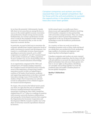 ANNUAL REPORT 2012
CANADIAN COUNCIL OF CHIEF EXECUTIVES 3
So we have the potential. Unfortunately, Canada
falls short in two areas that are among the keys to
success in the modern global economy: innovation
and productivity. Despite strong macroeconomic
fundamentals, our country’s performance in both
areas is weak by the standards of other advanced
economies. We need to fix that, or else we risk
long-term economic decline.
In particular, we need to find ways to maximize the
economic spinoffs from Canada’s impressive levels of
public investment in research and development. Our
country is a world leader in terms of government
spending on university research, yet in a 2007
comparison we ranked 14th
out of 17 countries based
on the number of patents per million population.
To put it another way, we are clearly failing when it
comes to the commercialization of knowledge.
As an organization composed of the CEOs and
entrepreneurs of Canada’s leading companies,
the Canadian Council of Chief Executives is keenly
aware of the importance of improving Canada’s
innovation record. In 2010, we helped forge a
coalition of 50 leaders from business, academia
and supporting organizations to develop a national
innovation strategy. Later, CCCE member Tom
Jenkins of Open Text Corporation was selected
to lead an independent review of federal support
for research and development.
Dr. Gupta, who served on the federal review panel,
says there are signs that the pace of collaboration
between Canadian businesses and university
researchers is picking up. Since 2007, Canada has
climbed from 15th
to 7th
place in a ranking of countries
with extensive university-business collaborations.
And among the 34 developed countries that comprise
the Organisation for Economic Cooperation and
Development (OECD), Canada is number one in the
share of university research expenditures financed
by business.
In this annual report, we profile more than a
dozen recent and ongoing RD initiatives involving
CCCE member companies in close partnership
with universities and government. They vary widely,
from a project aimed at protecting sensitive whale
populations to the use of advanced simulation
technology to train the healthcare professionals
of tomorrow.
As a country, we have our work cut out for us.
Emerging economies such as China, India and Brazil
are raising their own productivity levels, graduating
large numbers of scientists and engineers, and
improving their technological capacity.
Canadian companies and workers are more exposed
than ever to global competition. But for those with the
will and ambition to succeed, the opportunities in the
global marketplace have also never been greater. It’s
time to set our sights on the podium, identifying
our strengths and working together to create the
conditions that will enable Canadian players to
become global champions.
Hartley T. Richardson
Chair
Canadian companies and workers are more
exposed than ever to global competition. But
for those with the will and ambition to succeed,
the opportunities in the global marketplace
have also never been greater.
 