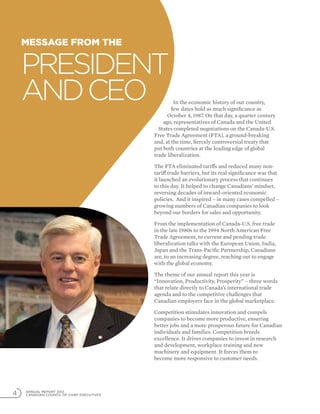 ANNUAL REPORT 2012
CANADIAN COUNCIL OF CHIEF EXECUTIVES4
In the economic history of our country,
few dates hold as much significance as
October 4, 1987. On that day, a quarter century
ago, representatives of Canada and the United
States completed negotiations on the Canada-U.S.
Free Trade Agreement (FTA), a ground-breaking
and, at the time, fiercely controversial treaty that
put both countries at the leading edge of global
trade liberalization.
The FTA eliminated tariffs and reduced many non-
tariff trade barriers, but its real significance was that
it launched an evolutionary process that continues
to this day. It helped to change Canadians’ mindset,
reversing decades of inward-oriented economic
policies. And it inspired – in many cases compelled –
growing numbers of Canadian companies to look
beyond our borders for sales and opportunity.
From the implementation of Canada-U.S. free trade
in the late 1980s to the 1994 North American Free
Trade Agreement, to current and pending trade
liberalization talks with the European Union, India,
Japan and the Trans-Pacific Partnership, Canadians
are, to an increasing degree, reaching out to engage
with the global economy.
The theme of our annual report this year is
“Innovation, Productivity, Prosperity” – three words
that relate directly to Canada’s international trade
agenda and to the competitive challenges that
Canadian employers face in the global marketplace.
Competition stimulates innovation and compels
companies to become more productive, ensuring
better jobs and a more prosperous future for Canadian
individuals and families. Competition breeds
excellence. It drives companies to invest in research
and development, workplace training and new
machinery and equipment. It forces them to
become more responsive to customer needs.
Message from the
President
andCEO
 