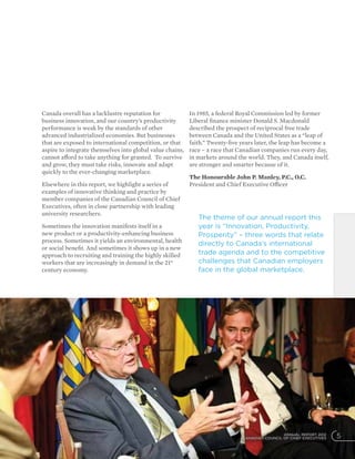 ANNUAL REPORT 2012
CANADIAN COUNCIL OF CHIEF EXECUTIVES 5
Canada overall has a lacklustre reputation for
business innovation, and our country’s productivity
performance is weak by the standards of other
advanced industrialized economies. But businesses
that are exposed to international competition, or that
aspire to integrate themselves into global value chains,
cannot afford to take anything for granted. To survive
and grow, they must take risks, innovate and adapt
quickly to the ever-changing marketplace.
Elsewhere in this report, we highlight a series of
examples of innovative thinking and practice by
member companies of the Canadian Council of Chief
Executives, often in close partnership with leading
university researchers.
Sometimes the innovation manifests itself in a
new product or a productivity-enhancing business
process. Sometimes it yields an environmental, health
or social benefit. And sometimes it shows up in a new
approach to recruiting and training the highly skilled
workers that are increasingly in demand in the 21st
century economy.
In 1985, a federal Royal Commission led by former
Liberal finance minister Donald S. Macdonald
described the prospect of reciprocal free trade
between Canada and the United States as a “leap of
faith.” Twenty-five years later, the leap has become a
race – a race that Canadian companies run every day,
in markets around the world. They, and Canada itself,
are stronger and smarter because of it.
The Honourable John P. Manley, P.C., O.C.
President and Chief Executive Officer
The theme of our annual report this
year is “Innovation, Productivity,
Prosperity” – three words that relate
directly to Canada’s international
trade agenda and to the competitive
challenges that Canadian employers
face in the global marketplace.
 