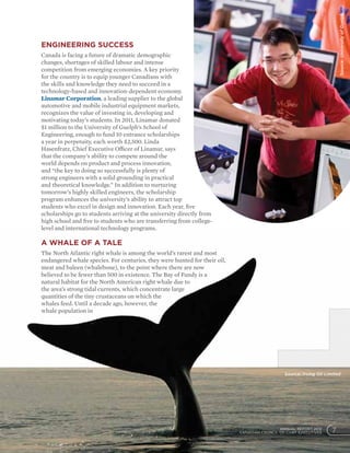 7ANNUAL REPORT 2012
CANADIAN COUNCIL OF CHIEF EXECUTIVES
Engineering success
Canada is facing a future of dramatic demographic
changes, shortages of skilled labour and intense
competition from emerging economies. A key priority
for the country is to equip younger Canadians with
the skills and knowledge they need to succeed in a
technology-based and innovation-dependent economy.
Linamar Corporation, a leading supplier to the global
automotive and mobile industrial equipment markets,
recognizes the value of investing in, developing and
motivating today’s students. In 2011, Linamar donated
$1 million to the University of Guelph’s School of
Engineering, enough to fund 10 entrance scholarships
a year in perpetuity, each worth $2,500. Linda
Hasenfratz, Chief Executive Officer of Linamar, says
that the company’s ability to compete around the
world depends on product and process innovation,
and “the key to doing so successfully is plenty of
strong engineers with a solid grounding in practical
and theoretical knowledge.” In addition to nurturing
tomorrow’s highly skilled engineers, the scholarship
program enhances the university’s ability to attract top
students who excel in design and innovation. Each year, five
scholarships go to students arriving at the university directly from
high school and five to students who are transferring from college-
level and international technology programs.
A whale of a tale
The North Atlantic right whale is among the world’s rarest and most
endangered whale species. For centuries, they were hunted for their oil,
meat and baleen (whalebone), to the point where there are now
believed to be fewer than 500 in existence. The Bay of Fundy is a
natural habitat for the North American right whale due to
the area’s strong tidal currents, which concentrate large
quantities of the tiny crustaceans on which the
whales feed. Until a decade ago, however, the
whale population in
7ANNUAL REPORT 2012
CANADIAN COUNCIL OF CHIEF EXECUTIVES
Source:UniversityofGuelph
Source: Irving Oil Limited
 