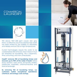 COMMERCIAL
LAUNDRY
TDS above 750-1,250 ppm causes dull, gray
linens; so effective use of recycled laundry water
has been limited by the inability to affordably
and reliably remove TDS at high temperatures.
Current technologies require the water to be
cooled before TDS removal, which means it must
be reheated for laundering. This is expensive,
time consuming, and now unnecessary.
CapDI©
removes TDS at laundering temps and
recovers up to 90% of the water it treats! Voltea
reuse solutions work across all laundry intakes;
healthcare, hospitality, uniforms/industrial, and
food & beverage.
By removing TDS at laundering temps, our
customers realize exceptional operational,
chemical, and energy costs savings.
 