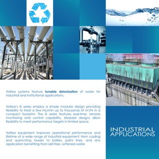 INDUSTRIAL
APPLICATIONS
Voltea systems feature tunable deionization of water for
industrial and institutional applications.
Voltea’s IS series employ a simple modular design providing
flexibility to treat a few mL/min up to thousands of m3
/hr in a
compact footprint. The IS series features real-time, remote
monitoring and control capability. Modular designs allow
flexibility to meet performance targets in limited space.
Voltea equipment improves operational performance and
lifetime of a wide range of industrial equipment; from cooling
and quenching towers to boilers, paint lines, and any
application benefiting from salt-free, softened water.
 