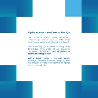 Big Performance in a Compact Design
The compact footprint of Voltea’s modular IS
series design affords simple, containerized
deployment, as shown in the adjacent photo.
Voltea has depolyed systems allowing up to
48 modules in a single 40 foot container,
delivering over 537 m3
(142k US gallons) of
deionized water per day.
Voltea CapDI©
works in the real world...
leverage our simple, modular designs to treat
the amount of water you need in the space
you have available.
 
