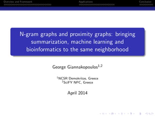 Overview and Framework Applications Conclusion
N-gram graphs and proximity graphs: bringing
summarization, machine learning and
bioinformatics to the same neighborhood
George Giannakopoulos1,2
1NCSR Demokritos, Greece
2SciFY NPC, Greece
April 2014
 