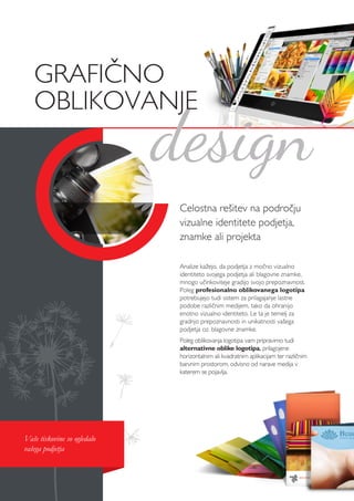 Celostna rešitev na področju
vizualne identitete podjetja,
znamke ali projekta
Analize kažejo, da podjetja z močno vizualno
identiteto svojega podjetja ali blagovne znamke,
mnogo učinkoviteje gradijo svojo prepoznavnost.
Poleg profesionalno oblikovanega logotipa
potrebujejo tudi sistem za prilagajanje lastne
podobe različnim medijem, tako da ohranijo
enotno vizualno identiteto. Le ta je temelj za
gradnjo prepoznavnosti in unikatnosti vašega
podjetja oz. blagovne znamke.
Poleg oblikovanja logotipa vam pripravimo tudi
alternativne oblike logotipa, prilagojene
horizontalnim ali kvadratnim aplikacijam ter različnim
barvnim prostorom, odvisno od narave medija v
katerem se pojavlja.
design
GRAFIČNO
OBLIKOVANJE
Vaše tiskovine so ogledalo
vašega podjetja
 