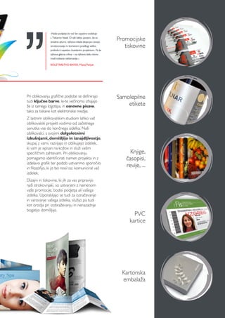 Promocijske
tiskovine
Kartonska
embalaža
Samolepilne
etikete
Knjige,
časopisi,
revije, ...
PVC
kartice
Pri oblikovanju grafične podobe se definirajo
tudi ključne barve, le-te večinoma izhajajo
že iz samega logotipa, in osnovne pisave,
tako za tiskane kot elektronske medije.
Z lastnim oblikovalskim studiom lahko vaš
oblikovalski projekt vodimo od začetnega
osnutka vse do končnega izdelka. Naši
oblikovalci, s svojimi dolgoletnimi
izkušnjami, domišljijo in iznajdljivostjo,
skupaj z vami, razvijajo in oblikujejo izdelek,
ki vam je »pisan na kožo« in služi vašim
specifičnim zahtevam. Pri oblikovanju
pomagamo identificirati namen projekta in z
izdelavo grafik ter podob ustvarimo sporočilo
in filozofijo, ki jo bo nosil oz. komuniciral vaš
izdelek.
Dizajni in tiskovine, ki jih za vas pripravijo
naši strokovnjaki, so ustvarjeni z namenom
vaše promocije, bodisi podjetja ali vašega
izdelka. Uporabljajo se tudi za označevanje
in varovanje vašega izdelka, služijo pa tudi
kot orodja pri izobraževanju in nenazadnje
bogatijo domišljijo.
»Naše podjetje že več let uspešno sodeluje
s Tiskarno Vesel. O njih lahko povem, da so
izredno ažurni, njihova mlada ekipa pa s svojo
strokovnostjo in koristnimi predlogi veliko
pridoda k uspešno izvedenim projektom. Pa še
njihova glavna vrlina – na njihovo delo nismo
imeli nobene reklamacije.«
ROLETARSTVO BAYER, Matej Pečjak
 