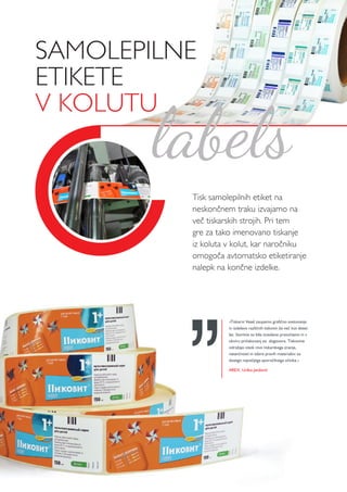 SAMOLEPILNE
ETIKETE
V KOLUTU
Tisk samolepilnih etiket na
neskončnem traku izvajamo na
več tiskarskih strojih. Pri tem
gre za tako imenovano tiskanje
iz koluta v kolut, kar naročniku
omogoča avtomatsko etiketiranje
nalepk na končne izdelke.
labels
»Tiskarni Vesel zaupamo grafično svetovanje
in izdelavo različnih tiskovin že več kot deset
let. Storitve so bile izvedene pravočasno in v
okviru pričakovanj oz. dogovora. Tiskovine
odražajo visok nivo tiskarskega znanja,
natančnosti in izbire pravih materialov za
dosego največjega sporočilnega učinka.«
AREX, Urška Janževič
 