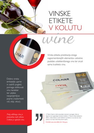 Vinska etiketa predstavlja enega
najpomembnejših elementov celostne
podobe ustekleničenega vina ter zrcali
samo kvaliteto vina.
Dobra vinska
embalaža ujame
in zadrži pogled,
pomaga oblikovati
vinu karakter
ter utelesi
neoprijemljive
pojme (nadomesti
vid, otip, okus).
Poleg odličnega vina je
pomembna tudi etiketa.
Etiketa je ogledalo vina.
»V Tiskarni Vesel so vedno pripravljeni svetovati in pomagati, držijo se
dogovorov ter zagotavljajo konstatno kvaliteto. S Tiskarno Vesel sodelujemo
odlično, vinske etikete so zelo kvalitetne in privlačne in to je tisto kar meni
osebnoi in za mojo vinsko klet pomeni največ.«
COLNAR, kralj cvička 2008, 2014, Trška gora
wine
VINSKE
ETIKETE
V KOLUTU
 