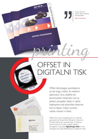 »Tiskarna Vesel nudi
celostno rešitev, od ideje do
končnega izdelka.«
AREX, Urška Janževič
Offset stroji nam omogočajo tisk na materiale
gramature od 40 g/m2 do 450 g/m2 v barvni ali
črnobeli tehniki ali z uporabo barv iz Pantone
barvne lestvice. Pri tisku manjših naklad si
pomagamo z uporabo digitalnega tiska, ki nam
omogoča tudi večjo fleksibilnost pri dobavnih rokih.
OFFSET IN
DIGITALNI TISK
Offset tehnologijo uporabljamo
za tisk knjig s trdimi ali mehkimi
platnicami, revij, zloženk ter
promocijskih materialov kot so
plakati, prospekti, letaki in vabila.
Izdelujemo tudi pisarniške tiskovine
kot so dopisi, mape, kuverte,
vizitke, obrazci in bloki.
printing
 