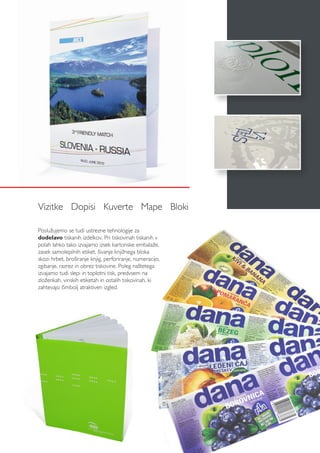 Vizitke Dopisi Kuverte Mape Bloki
Poslužujemo se tudi ustrezne tehnologije za
dodelavo tiskanih izdelkov. Pri tiskovinah tiskanih v
polah lahko tako izvajamo izsek kartonske embalaže,
zasek samolepilnih etiket, šivanje knjižnega bloka
skozi hrbet, broširanje knjig, perforiranje, numeracijo,
zgibanje, razrez in obrez tiskovine. Poleg naštetega
izvajamo tudi slepi in toplotni tisk, predvsem na
zloženkah, vinskih etiketah in ostalih tiskovinah, ki
zahtevajo čimbolj atraktiven izgled.
 