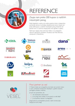 Pravi partner za vas!
Zaupa nam preko 200 kupcev iz različnih
industrijskih panog
Naše dolgoletno vodilo je, da vedno gradimo trdne in dolgoročne
partnerske odnose, ki prinašajo obojestranske koristi. Zaupa nam
preko 200 kupcev iz različnih industrijskih panog. Postanite naš
partner tudi vi in začnimo skupaj pisati nove zgodbe o uspehu.
Naši kupci najbolj cenijo celovitost rešitev, ki so prilagojene
njihovim specifičnim potrebam. Poudarijo tudi našo kakovost,
zanesljivost in fleksibilnost.
REfERENCE
V Tiskarni Vesel vam omogočimo, da imate vse na enem mestu
in vam s 30 letnimi strokovnimi izkušnjami v grafični industriji,
pomagamo dodano vrednost.
Je tudi vam pomembno, da:
 	 ste individualno obravnavani?
 	 je na drugi strani nekdo, ki ima posluh za vaše želje?
 	 je vaš partner odziven in prilagodljiv?
Dogovorite se za brezplačen povset z našimi strokovnjaki.
Skupaj do novih zmag!
,d.o.o.
TM
YOFIJA VITKOVI:, m
direktorica
Dolenjske lekarne Novo
Kandijska cesta 1, 8000
telefon> 07 393 29 02,
e-po[ta> yofija.vitkovic@
www.dolenjske-lekarne
DL VIZITKE 13.2.11.qxd 2/
 