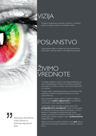 V podjetju podpiramo kulturo nenehnega izboljševanja na
vseh nivojih delovanja. Ponosni smo, da tako posamezniki
kot skupen tim skrbimo za stalen razvoj lastnih potencialov
in zmožnosti.
Osrednji steber uspešnega delovanja so prvenstveno naše
vrednote, za katere se zavzemamo dnevno in na vseh
nivojih delovanja.
Vsak posameznik našega kolektiva sprejema in deluje na
visokem nivoju osebne odgovornosti, le ta je globoko
vkoreninjena v našo organizacijsko kulturo.
V poslovnem okolju nas dobro poznajo tudi po naši
prilagodljivosti in zanesljivosti, imamo namreč posluh
za individualno obravnavo poslovnih partnerjev in močno
tendenco, da presegamo pričakovanja naših strank.
Odlikuje nas izjemen tim izkušenih in kreativnih vrhunskih
strokovnjakov, katerih sinergija se kaže v profesionalnosti
našega delovanja.
Veže pa nas še ena posebna vrednota in sicer skrb, skrb za
naše poslovne partnerje, uporabnike in za okolje v katerem
živimo.
Zadovoljujemo želje in potrebe po močni sporočilni ter
funkcionalni vrednosti tiskanih in embalažnih proizvodih.
POSLANSTVO
Postajamo prepoznaven slovenski svetovalni in izvedbeni
partner za dobavo tiskanih in embalažnih rešitev.
VIZIJA
ŽIVIMO
VREDNOTE
Maksimalna fleksibilnost,
visoka kakovost in
spoštovanje dogovorjenih
rokov
 