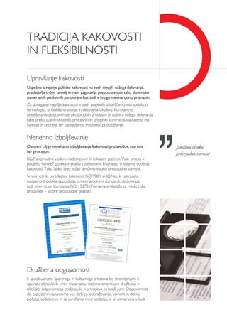 TRADICIJA KAKOVOSTI
IN FLEKSIBILNOSTI
Družbena odgovornost
S spodbujanjem športnega in kulturnega prostora ter stremljenjem k
uporabi obnovljivih virov materialov, sledimo smernicam družbeno in
okoljsko odgovornega podjetja, ki si prizadeva za boljši jutri. Odgovornost
do zaposlenih razumemo kot skrb za izobraževanje, varnost in dobro
počutje sodelavcev in se uvrščamo med podjetja, ki so usmerjena v ljudi.
Upravljanje kakovosti
Uspešno izvajanje politike kakovosti na vseh nivojih našega delovanja,
predstavlja trden temelj in nam zagotavlja prepoznavnost tako slovensko
usmerjenih poslovnih partnerjev kot tudi v krogu mednarodno priznanih.
Za doseganje najvišje kakovosti v vseh pogledih izkoriščamo vso sodobno
tehnologijo, pridobljeno znanje in desetletja izkušenj. Konstantno
izboljševanje poslovnih ter proizvodnih procesov je stalnica našega delovanja,
tako preko stalnih vhodnih, procesnih in izhodnih kontrol obvladujemo vse
funkcije in procese ter ugotavljamo možnosti za izboljšanje.
Nenehno izboljševanje
Osnovni cilj je nenehano izboljševanje kakovosti proizvodov, storitev
ter procesov.
Ključ so pravilno vodeni, nadzorovani in usklajeni procesi. Vsak proces v
podjetju namreč poteka v skladu z zahtevami, ki izhajajo iz sistema vodenja
kakovosti. Tako lahko brez težav jamčimo visoko proizvodno varnost.
Smo imetniki certifikatov kakovosti ISO 9001 in IQNet, ki potrjujeta
usklajenost delovanja podjetja z mednarodnimi standardi, sledimo pa
tudi smernicam standarda ISO 15378 (Primarna embalaža za medicinske
proizvode – dobre proizvodne prakse).
Jamčimo visoko
proizvodno varnost
 