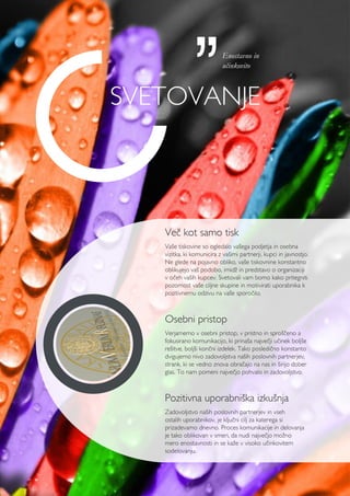 Več kot samo tisk
Vaše tiskovine so ogledalo vašega podjetja in osebna
vizitka, ki komunicira z vašimi partnerji, kupci in javnostjo.
Ne glede na pojavno obliko, vaše tiskovnine konstantno
oblikujejo vaš podobo, imidž in predstavo o organizaciji
v očeh vaših kupcev. Svetovali vam bomo kako pritegniti
pozornost vaše ciljne skupine in motivirati uporabnika k
pozitivnemu odzivu na vaše sporočilo.
Osebni pristop
Verjamemo v osebni pristop, v pristno in sproščeno a
fokusirano komunikacijo, ki prinaša največji učinek boljše
rešitve, boljši končni izdelek. Tako posledično konstanto
dvigujemo nivo zadovoljstva naših poslovnih partnerjev,
strank, ki se vedno znova obračajo na nas in širijo dober
glas. To nam pomeni največjo pohvalo in zadovoljstvo.
Pozitivna uporabniška izkušnja
Zadovoljstvo naših poslovnih partnerjev in vseh
ostalih uporabnikov, je ključni cilj za katerega si
prizadevamo dnevno. Proces komunikacije in delovanja
je tako oblikovan v smeri, da nudi največjo možno
mero enostavnosti in se kaže v visoko učinkovitem
sodelovanju.
Svetovanje
Enostavno in
učinkovito
 