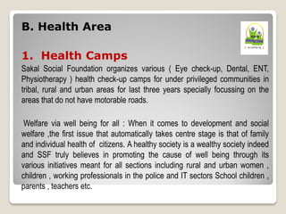 B. Health Area
1. Health Camps
Sakal Social Foundation organizes various ( Eye check-up, Dental, ENT,
Physiotherapy ) health check-up camps for under privileged communities in
tribal, rural and urban areas for last three years specially focussing on the
areas that do not have motorable roads.
Welfare via well being for all : When it comes to development and social
welfare ,the first issue that automatically takes centre stage is that of family
and individual health of citizens. A healthy society is a wealthy society indeed
and SSF truly believes in promoting the cause of well being through its
various initiatives meant for all sections including rural and urban women ,
children , working professionals in the police and IT sectors School children ,
parents , teachers etc.
 