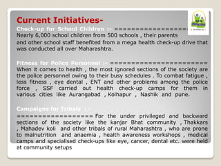 Current Initiatives-
Check-up for School Children :- ======================
Nearly 6,000 school children from 500 schools , their parents
and other school staff benefited from a mega health check-up drive that
was conducted all over Maharashtra.
Fitness for Police Personnel :- =======================
When it comes to health , the most ignored sections of the society are
the police personnel owing to their busy schedules . To combat fatigue ,
less fitness , eye dental , ENT and other problems among the police
force , SSF carried out health check-up camps for them in
various cities like Aurangabad , Kolhapur , Nashik and pune.
Campaigns for Tribals : -
================== For the under privileged and backward
sections of the society like the kanjar Bhat community , Thakkars
, Mahadev koli and other tribals of rural Maharashtra , who are prone
to malnutrition and anaemia , health awareness workshops , medical
camps and specialised check-ups like eye, cancer, dental etc. were held
at community setups
 