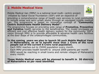 2. Mobile Medical Vans
Mobile Medical Van (MMV) is a national level multi- centric project
initiated by Sakal Social Foundation (SSF) with an objective of
providing a comprehensive range of health care services to rural community
in remote areas and semi urban slums through an equipped mobile medical
van. The programme is based on innovative concept of “Community
Centric Sustainable Health Delivery Model”.
The programme focuses on providing wide range of Promotive, Preventive
and Curative health services to the beneficiaries. The model envisages an
efficient and cost effective health delivery system for the community. SSF’s
vision through MMV is to provide affordable & advance health care facilities
at the door steps of the underprivileged communities.
In the coming years we plan to launch 50 such Mobile Medical Vans
in Maharashtra, so as to benefit more than 1 Crore of the rural
people out of the current 6 Crore rural population.
 Each MMV reaches out to 25000 population every month.
 Each MMV provides health benefit to around 2000 patients per month
 MMV would be reaching in small towns and remote villages of Maharastra
every month.
These Mobile Medical vans will be planned to benefit in 50 districts
of Maharashtra as per need identified.
 