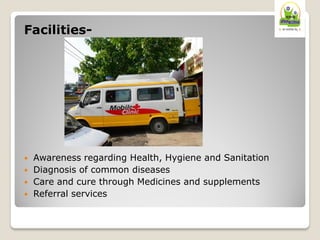 Facilities-
 Awareness regarding Health, Hygiene and Sanitation
 Diagnosis of common diseases
 Care and cure through Medicines and supplements
 Referral services
 