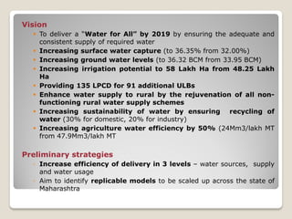 Vision
 To deliver a “Water for All” by 2019 by ensuring the adequate and
consistent supply of required water
 Increasing surface water capture (to 36.35% from 32.00%)
 Increasing ground water levels (to 36.32 BCM from 33.95 BCM)
 Increasing irrigation potential to 58 Lakh Ha from 48.25 Lakh
Ha
 Providing 135 LPCD for 91 additional ULBs
 Enhance water supply to rural by the rejuvenation of all non-
functioning rural water supply schemes
 Increasing sustainability of water by ensuring recycling of
water (30% for domestic, 20% for industry)
 Increasing agriculture water efficiency by 50% (24Mm3/lakh MT
from 47.9Mm3/lakh MT
Preliminary strategies
◦ Increase efficiency of delivery in 3 levels – water sources, supply
and water usage
◦ Aim to identify replicable models to be scaled up across the state of
Maharashtra
 