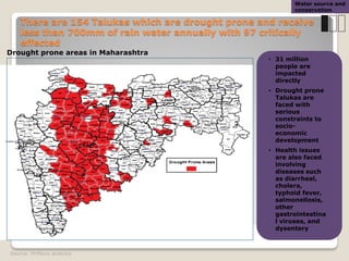 There are 154 Talukas which are drought prone and receive
less than 700mm of rain water annually with 97 critically
effected
Source: PriMove analysis
• 31 million
people are
impacted
directly
• Drought prone
Talukas are
faced with
serious
constraints to
socio-
economic
development
• Health issues
are also faced
involving
diseases such
as diarrheal,
cholera,
typhoid fever,
salmonellosis,
other
gastrointestina
l viruses, and
dysentery
Drought prone areas in Maharashtra
Water source and
conservation
 