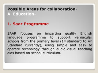 Possible Areas for collaboration-
A. Education-
1. Saar Programme
SAAR focuses on imparting quality English
language programme to support vernacular
schools from the primary level (1st standard to 4th
Standard currently), using simple and easy to
operate technology through audio-visual teaching
aids based on school curriculum.
 