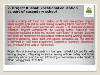 2. Project Kushal: vocational education
as part of secondary school
Sakal is working with local NGO partner for its skill Development program
which integrates job and life skills training in existing school curricula to make
high school education more practical and relevant. The multi-skill vocational
education program complements the existing school curriculum with
vocational education to help the students learn better. It provides students
with hands-on experience in skills such as electrical wiring, welding, carpentry,
plumbing, gardening, basic health and hygiene, agriculture etc. The program
is delivered by local trade practitioners (carpenters, plumbers, electricians,
etc.) who teach their trade at high schools.
Project Kushal (meaning expert) is a four year multi-skill job and life skills
training program, integrating vocational training with secondary and higher
secondary school curriculum and introducing school students to the “World of
Work” during grades 8th to 12th.
 