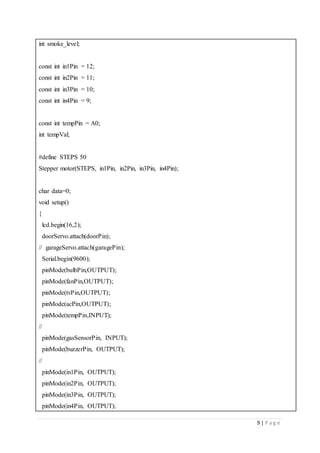 9 | P a g e
int smoke_level;
const int in1Pin = 12;
const int in2Pin = 11;
const int in3Pin = 10;
const int in4Pin = 9;
const int tempPin = A0;
int tempVal;
#define STEPS 50
Stepper motor(STEPS, in1Pin, in2Pin, in3Pin, in4Pin);
char data=0;
void setup()
{
lcd.begin(16,2);
doorServo.attach(doorPin);
// garageServo.attach(garagePin);
Serial.begin(9600);
pinMode(bulbPin,OUTPUT);
pinMode(fanPin,OUTPUT);
pinMode(tvPin,OUTPUT);
pinMode(acPin,OUTPUT);
pinMode(tempPin,INPUT);
//
pinMode(gasSensorPin, INPUT);
pinMode(buzzerPin, OUTPUT);
//
pinMode(in1Pin, OUTPUT);
pinMode(in2Pin, OUTPUT);
pinMode(in3Pin, OUTPUT);
pinMode(in4Pin, OUTPUT);
 
