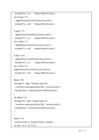11 | P a g e
lcd.print("Fan is on ");delay(1000);lcd.clear();}
else if (data=='f')
{ digitalWrite(fanPin,LOW);lcd.setCursor(0,1);
lcd.print("Fan is off ");delay(1000);lcd.clear();}
if (data=='T')
{digitalWrite(tvPin,HIGH);lcd.setCursor(0,1);
lcd.print("TV is on ");delay(1000);lcd.clear();}
else if (data=='t')
{ digitalWrite(tvPin,LOW);lcd.setCursor(0,1);
lcd.print("TV is off ");delay(1000);lcd.clear();}
if (data=='A')
{digitalWrite(acPin,HIGH);lcd.setCursor(0,1);
lcd.print("AC is on ");delay(1000);lcd.clear();}
else if (data=='a')
{digitalWrite(acPin,LOW);lcd.setCursor(0,1);
lcd.print("AC is off ");delay(1000);lcd.clear();}
if(data=='D')
{for(angle=0; angle<=90;angle=angle+45)
{ doorServo.write(angle);delay(100);} lcd.setCursor(0,1);
lcd.print("Door is unlocked");delay(1000);lcd.clear();
}
else if(data=='d')
{for(angle=90; angle>=0;angle=angle-45)
{ doorServo.write(angle);delay(100);} lcd.setCursor(0,1);
lcd.print("Door is locked");delay(1000);lcd.clear();
}
if(data=='G')
{ lcd.setCursor(0,1); lcd.print("Garage opening");
for (int i= 0; i<=72;i=i+15)
 