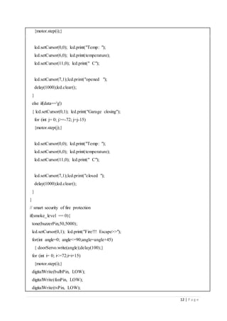 12 | P a g e
{motor.step(i);}
lcd.setCursor(0,0); lcd.print("Temp: ");
lcd.setCursor(6,0); lcd.print(temperature);
lcd.setCursor(11,0); lcd.print(" C");
lcd.setCursor(7,1);lcd.print("opened ");
delay(1000);lcd.clear();
}
else if(data=='g')
{ lcd.setCursor(0,1); lcd.print("Garage closing");
for (int j= 0; j>=-72; j=j-15)
{motor.step(j);}
lcd.setCursor(0,0); lcd.print("Temp: ");
lcd.setCursor(6,0); lcd.print(temperature);
lcd.setCursor(11,0); lcd.print(" C");
lcd.setCursor(7,1);lcd.print("closed ");
delay(1000);lcd.clear();
}
}
// smart security of fire protection
if(smoke_level == 0){
tone(buzzerPin,50,5000);
lcd.setCursor(0,1); lcd.print("Fire!!! Escape>>");
for(int angle=0; angle<=90;angle=angle+45)
{ doorServo.write(angle);delay(100);}
for (int i= 0; i<=72;i=i+15)
{motor.step(i);}
digitalWrite(bulbPin, LOW);
digitalWrite(fanPin, LOW);
digitalWrite(tvPin, LOW);
 