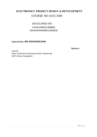 1 | P a g e
ELECTRONICS PROJECT DESIGN & DEVELOPMENT
COURSE NO: ECE-3200
DEVELOPED BY:
FAISAL KADIR(1309005)
ASHIKURRAHMAN (1309024)
Supervised by: MR. SHUVASHIS SAHA
Signature
Lecturer
Dept. of Electronics & Communication Engineering
KUET, Khulna, Bangladesh
 