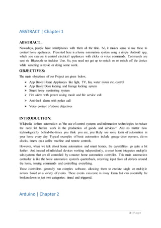 3 | P a g e
ABSTRACT | Chapter1
ABSTRACT:
Nowadays, people have smartphones with them all the time. So, it makes sense to use these to
control home appliances. Presented here is a home automation system using a simple Android app,
which you can use to control electrical appliances with clicks or voice commands. Commands are
sent via Bluetooth to Arduino Uno. So, you need not get up to switch on or switch off the device
while watching a movie or doing some work.
OBJECTIVES:
The main objectives of our Project are given below,
 App Based Home Appliances like light, TV, fan, water motor etc. control
 App Based Door locking and Garage locking system
 Smart home monitoring system
 Fire alarm with power saving mode and fire service call
 Anti-theft alarm with police call
 Voice control of above objectives
INTRODUCTION:
Wikipedia defines automation as "the use of control systems and information technologies to reduce
the need for human work in the production of goods and services." And no matter how
technologically behind-the-times you think you are, you likely use some form of automation in
your home every day. Typical examples of basic automation include garage-door openers, alarm
clocks, timers on a coffee machine and remote controls.
However, when we talk about home automation and smart homes, the capabilities go quite a bit
further. And instead of individual devices working independently, a smart home integrates multiple
sub-systems that are all controlled by a master home automation controller. This main automation
controller is like the home automation system's quarterback, receiving input from all devices around
the home, issuing commands and controlling everything.
These controllers generally run complex software, allowing them to execute single or multiple
actions based on a variety of events. These events can come in many forms but can essentially be
broken down to just two categories: timed and triggered.
Arduino | Chapter 2
 