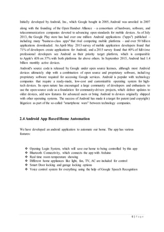 6 | P a g e
Initially developed by Android, Inc., which Google bought in 2005, Android was unveiled in 2007
along with the founding of the Open Handset Alliance – a consortium of hardware, software, and
telecommunication companies devoted to advancing open standards for mobile devices. As of July
2013, the Google Play store has had over one million Android applications ("apps") published –
including many "business-class apps" that rival competing mobile platforms – and over 50 billion
applications downloaded. An April–May 2013 survey of mobile application developers found that
71% of developers create applications for Android, and a 2015 survey found that 40% of full-time
professional developers see Android as their priority target platform, which is comparable
to Apple's iOS on 37% with both platforms far above others. In September 2015, Android had 1.4
billion monthly active devices.
Android's source code is released by Google under open source licenses, although most Android
devices ultimately ship with a combination of open source and proprietary software, including
proprietary software required for accessing Google services. Android is popular with technology
companies that require a ready-made, low-cost and customizable operating system for high-
tech devices. Its open nature has encouraged a large community of developers and enthusiasts to
use the open-source code as a foundation for community-driven projects, which deliver updates to
older devices, add new features for advanced users or bring Android to devices originally shipped
with other operating systems. The success of Android has made it a target for patent (and copyright)
litigation as part of the so-called "smartphone wars" between technology companies.
2.4 Android App BasedHome Automation
We have developed an android application to automate our home. The app has various
features:
 Opening Login System, which will save our home to being controlled by this app
 Bluetooth Connectivity, which connects the app with Arduino
 Real time room temperature showing
 Different home appliances like light, fan, TV, AC are included for control
 Smart Door locking and garage locking options
 Voice control system for everything using the help of Google Speech Recognition
 