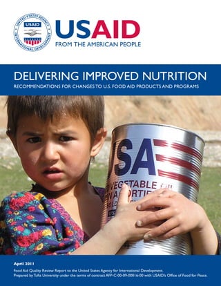 April 2011
Food Aid Quality Review Report to the United States Agency for International Development.
Prepared by Tufts University under the terms of contract AFP-C-00-09-00016-00 with USAID’s Office of Food for Peace.
DELIVERING IMPROVED NUTRITION
RECOMMENDATIONS FOR CHANGES TO U.S. FOOD AID PRODUCTS AND PROGRAMS
 
