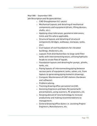 Vincent Gerald Lee
Page 10
May1988 – September1995
Job Description and Responsibilities
o CAD Draughtsman (4.5 years)
o Mechanical Layouts and detailing of mechanical
components and equipment (drives, lifting devices,
shafts, etc.).
o Applying close tolerances, geometric tolerances,
limits and fits where applicable.
o Structural layouts and detailing of structural
components (bridges, walkways, stairways, tanks,
etc.).
o Civil layouts of civil foundations for elevated
buildings, thickeners, etc.
o Layouts from distribution box to large sand filter
tanks with interconnecting wears, utilizing hydraulic
heads to create flow of liquids.
o Foundation layouts and detailing for pumps, plinths,
tanks, etc.
o Piping layouts of interconnecting piping between
various parts of equipment, tanks, valves, etc. from
layouts to generating piping Isometric drawings.
o Computer Maintenance of CAD stations (hardware
and software).
o Problem solving.
o Training drawing office personnel on CAD.
o Assisting Engineers and Sales Personnelwith
presentations, using scanners, PC projectors, etc.
o Keeping abreast of new technology to increase
productivity and making recommendations to
management.
o Generaldrawing office duties i.e. assisting Project
Engineers, Manufacturers, etc.
 