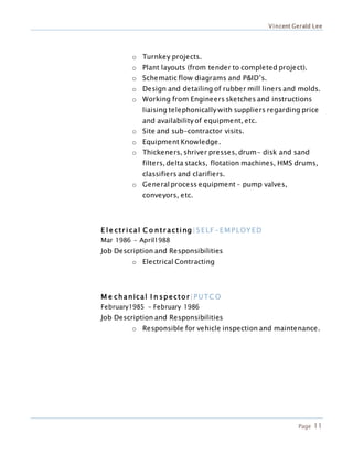 Vincent Gerald Lee
Page 11
o Turnkey projects.
o Plant layouts (from tender to completed project).
o Schematic flow diagrams and P&ID’s.
o Design and detailing of rubber mill liners and molds.
o Working from Engineers sketches and instructions
liaising telephonically with suppliers regarding price
and availability of equipment, etc.
o Site and sub-contractor visits.
o Equipment Knowledge.
o Thickeners, shriver presses, drum- disk and sand
filters, delta stacks, flotation machines, HMS drums,
classifiers and clarifiers.
o Generalprocess equipment – pump valves,
conveyors, etc.
E le ctr ical C o ntr acting |SELF -EMPLOYED
Mar 1986 – April1988
Job Description and Responsibilities
o Electrical Contracting
M e chanical I n spector|PUTC O
February1985 – February 1986
Job Description and Responsibilities
o Responsible for vehicle inspection and maintenance.
.
 