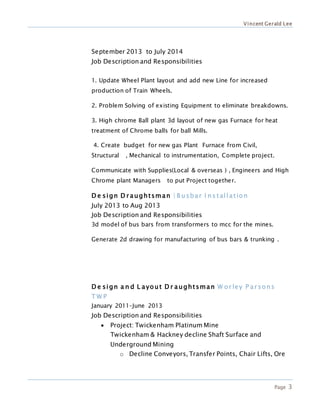 Vincent Gerald Lee
Page 3
September 2013 to July 2014
Job Description and Responsibilities
1. Update Wheel Plant layout and add new Line for increased
production of Train Wheels.
2. Problem Solving of existing Equipment to eliminate breakdowns.
3. High chrome Ball plant 3d layout of new gas Furnace for heat
treatment of Chrome balls for ball Mills.
4. Create budget for new gas Plant Furnace from Civil,
Structural , Mechanical to instrumentation, Complete project.
Communicate with Supplies(Local & overseas ) , Engineers and High
Chrome plant Managers to put Project together.
D e sign D r aughtsman | B usbar I ns tallation
July 2013 to Aug 2013
Job Description and Responsibilities
3d model of bus bars from transformers to mcc for the mines.
Generate 2d drawing for manufacturing of bus bars & trunking .
D e sign a n d L ayout D r aughtsman W or ley P ar sons
T W P
January 2011–June 2013
Job Description and Responsibilities
 Project: Twickenham Platinum Mine
Twickenham & Hackney decline Shaft Surface and
Underground Mining
o Decline Conveyors, Transfer Points, Chair Lifts, Ore
 