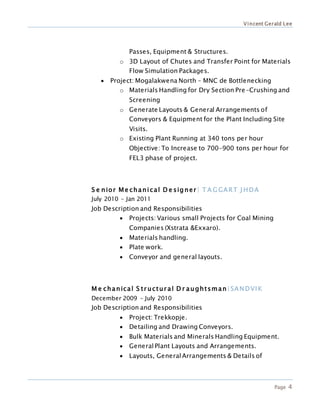 Vincent Gerald Lee
Page 4
Passes, Equipment & Structures.
o 3D Layout of Chutes and Transfer Point for Materials
Flow Simulation Packages.
 Project: Mogalakwena North – MNC de Bottlenecking
o Materials Handling for Dry Section Pre-Crushing and
Screening
o Generate Layouts & General Arrangements of
Conveyors & Equipment for the Plant Including Site
Visits.
o Existing Plant Running at 340 tons per hour
Objective: To Increase to 700-900 tons per hour for
FEL3 phase of project.
S e nior Me chanical D e sig ner | T A G GART J HDA
July 2010 – Jan 2011
Job Description and Responsibilities
 Projects: Various small Projects for Coal Mining
Companies (Xstrata &Exxaro).
 Materials handling.
 Plate work.
 Conveyor and general layouts.
M e chanical S tr uctur al D r aughtsman|SANDVIK
December 2009 – July 2010
Job Description and Responsibilities
 Project: Trekkopje.
 Detailing and Drawing Conveyors.
 Bulk Materials and Minerals Handling Equipment.
 GeneralPlant Layouts and Arrangements.
 Layouts, GeneralArrangements & Details of
 