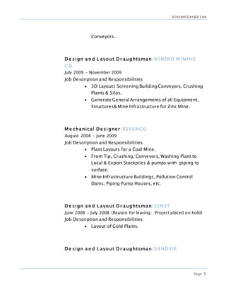 Vincent Gerald Lee
Page 5
Conveyors..
D e sign a n d L ayout D r aughtsman |MINER O M INING
C O .
July 2009 – November 2009
Job Description and Responsibilities
 3D Layouts Screening Building Conveyors, Crushing
Plants & Silos.
 Generate General Arrangements of all Equipment,
Structures& Mine Infrastructure for Zinc Mine.
M e chanical D e signer|RSVENCO
August 2008 – June 2009
Job Description and Responsibilities
 Plant Layouts for a Coal Mine.
 From Tip, Crushing, Conveyors, Washing Plant to
Local & Export Stockpiles & pumps with piping to
surface.
 Mine Infrastructure Buildings, Pollution Control
Dams, Piping Pump Houses, etc.
D e sign a n d L ayout D r aughtsman |SENET
June 2008 – July 2008 (Reason for leaving: Project placed on hold)
Job Description and Responsibilities
 Layout of Gold Plants.
D e sign a n d L ayout D r aughtsman |SANDVIK
 