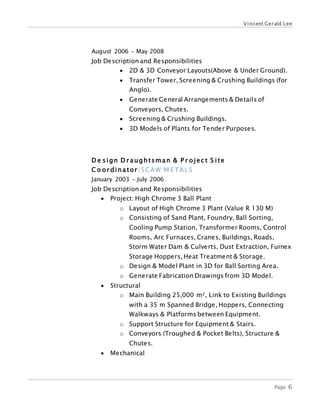 Vincent Gerald Lee
Page 6
August 2006 – May 2008
Job Description and Responsibilities
 2D & 3D Conveyor Layouts(Above & Under Ground).
 Transfer Tower, Screening & Crushing Buildings (for
Anglo).
 Generate General Arrangements & Details of
Conveyors, Chutes.
 Screening & Crushing Buildings.
 3D Models of Plants for Tender Purposes.
D e sign D r aughtsman & P r ojec t S ite
C o or dinator|SCAW M ETAL S
January 2003 – July 2006
Job Description and Responsibilities
 Project: High Chrome 3 Ball Plant
o Layout of High Chrome 3 Plant (Value R 130 M)
o Consisting of Sand Plant, Foundry, Ball Sorting,
Cooling Pump Station, Transformer Rooms, Control
Rooms, Arc Furnaces, Cranes, Buildings, Roads,
Storm Water Dam & Culverts, Dust Extraction, Furnex
Storage Hoppers, Heat Treatment & Storage.
o Design & Model Plant in 3D for Ball Sorting Area.
o Generate Fabrication Drawings from 3D Model.
 Structural
o Main Building 25,000 m², Link to Existing Buildings
with a 35 m Spanned Bridge, Hoppers, Connecting
Walkways & Platforms between Equipment.
o Support Structure for Equipment & Stairs.
o Conveyors (Troughed & Pocket Belts), Structure &
Chutes.
 Mechanical
 