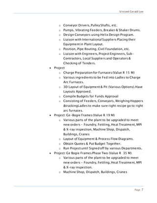 Vincent Gerald Lee
Page 7
o Conveyor Drivers, Pulley Shafts, etc.
o Pumps, Vibrating Feeders, Breaker & Shaker Drums.
o Design Conveyors using Helix Design Program.
o Liaison with InternationalSuppliers Placing their
Equipment in Plant Layout.
o Position, Pipe Routing, Civil Foundation, etc.
o Liaison with Engineers, Project Engineers, Sub-
Contractors, Local Suppliers and Operators &
Checking of Tenders.
 Project
o Charge Preparation for Furnaces (Value R 15 M)
o Various ingredients to be Fed into Ladles to Charge
Arc Furnaces.
o 3D Layout of Equipment & Pit (Various Options).Have
Layouts Approved.
o Compile Budgets for Funds Approval
o Consisting of Feeders, Conveyors, Weighing Hoppers
&trackingLadles to make sure right recipe go to right
arc furnaces.
 Project: Ge-Bogie Frames (Value R 19 M)
o Various parts of the plant to be upgraded to meet
new orders - Foundry, Fettling, Heat Treatment, MPI
& X-ray inspection, Machine Shop, Dispatch,
Buildings, Cranes
o Layout of Equipment & Process Flow Diagrams.
o Obtain Quotes & Put Budget Together.
o Run Project until Signed off by various Departments.
 Project: Ge Bogie Frames Phase Two (Value R 35 M)
o Various parts of the plant to be upgraded to meet
new orders - Foundry, Fettling, Heat Treatment, MPI
& X-ray inspection.
o Machine Shop, Dispatch, Buildings, Cranes
 