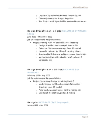 Vincent Gerald Lee
Page 8
o Layout of Equipment & Process Flow Diagrams.
o Obtain Quotes & Put Budget Together.
o Run Project until Signed off by various Departments.
D e sign D r aughtsman- o n S ite|COL UMB US S T AINLESS
S T EEL
June 2002 – December 2002
Job Description and Responsibilities
 Project: Picking Plant for Stainless Steel Sheeting
o Design & model table conveyor lines in 3D.
o Generate fabrication drawings from 3D model.
o Hydraulic cylinder for lifting & rotating tables.
o Structural table frames, walkways, crawl beams, etc.
o Mechanical drive rollers& roller shafts, chains &
sprockets, etc.
D e sign D r aughtsman - o n S i te|RICHARDS B A Y
M I NERAL S
February 2001– May 2002
Job Description and Responsibilities
 Project: Secondary Dredge on Mining Pond C
o Model dredge in 3D and generate fabrication
drawings from 3D model.
o Plate work, sponsan tanks, control rooms, etc.
o Structural, mechanical, pumps & Piping
D e signer|BAYDR AFT ( Se lf E mployed)
January1999 – Jan 2001
 