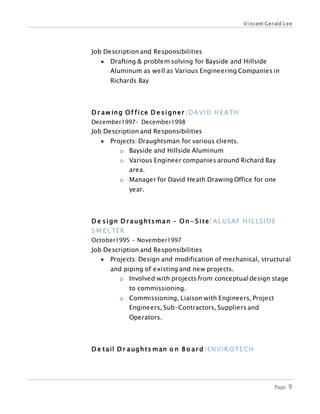 Vincent Gerald Lee
Page 9
Job Description and Responsibilities
 Drafting & problem solving for Bayside and Hillside
Aluminum as well as Various Engineering Companies in
Richards Bay
D r aw ing O f fice D e signer |DAVID H EATH
December1997– December1998
Job Description and Responsibilities
 Projects: Draughtsman for various clients.
o Bayside and Hillside Aluminum
o Various Engineer companies around Richard Bay
area.
o Manager for David Heath Drawing Office for one
year.
D e sign D r aughtsman – O n - Site|AL USAF H IL LSIDE
S M EL TER
October1995 – November1997
Job Description and Responsibilities
 Projects: Design and modification of mechanical, structural
and piping of existing and new projects.
o Involved with projects from conceptual design stage
to commissioning.
o Commissioning, Liaison with Engineers, Project
Engineers, Sub-Contractors, Suppliers and
Operators.
D e tail D r aughts man o n B o ar d|ENVIR OTECH
 