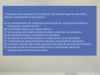 1. Classifique como verdadeira (V) ou falsa (F) cada uma das seguintes afirmações,
relativas à interpretação do documento 1.

(A) Os neonicotinóides são responsáveis pela inibição dos recetores de acetilcolina
    bloqueando o impulso nervoso.
(B) A acetilcolina bloqueia as sinapses elétricas.
(C) Na membrana pós-sináptica existem recetores específicos de acetilcolina.
(D) Os neurotóxicos atuam no metabolismo da quitina.
(E) Na presença de acetilcolinesterase os insetos tornam-se assintomáticos.
(F) A fosforilação da acetilcolinesterase antecede a acumulação de acetilcolina.
(G) As sinapses elétricas são ativadas aquando da ativação de recetores de acetilcolina.
(H) Aquando da ação de neonicotinóides ocorre a repolarização seguida de
    despolarização da membrana do axónio.




                                                             Nuno Correia 2011/12          19
 