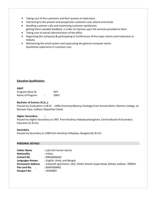 • Taking care of the customers and their queries on daily basis.
• Interacting to the present and prospective customers over phone and emails
• Handling customer calls and maximizing customer satisfaction.
getting there valuable feedback, in order to improve upon the services provided to them
• Taking care of overall administration of the office.
• Organizing (for company) & participating in Conferences of the major clients and Institutions in
Kolkata.
• Maintaining the email system and supervising the general computer works.
Qualitative experience in customer care
Education Qualification:
GNIIT
Program Done At NIIT
Name of Program : GNIIT
Bachelor of Science (B.Sc.,)
Passed my Graduation in (B.SC. - 1996 Chemistry/Botany/ Zoology) from Kamala Nehru Women College, Jai
Narayan Vyas, Jodhpur (Rajesthan State)
Higher Secondary :
Passed my Higher Secondary at 1992 from Kendriya Vidyalaya Bangalore, Central Board of Secondary
Education (C.B.S.E)
Secondary
Passed my Secondary at 1990 from Kendriya Vidyalaya, Bangalore(C.B.S.E)
PERSONAL DETAILS
Father Name : Late Anil Kumar Santra
Nationality : Indian.
Contact No : 09836006662
Languages Known : English, Hindi, and Bengali
Permanent Address : Lokenath apartment, 16/E, Shahis Dinesh Gupta Road, Behala, Kolkata- 700034.
Pan card No. . : BAXPS0684Q
Passport No. : J9596883
 