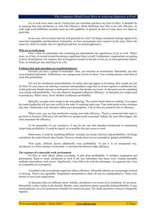 “Why Companies Should Focus More on Achieving Happiness at Work”
*Corresponding Author: Almas Sabir1
www.aijbm.com 9 | Page
Joy at work loves what you do. Feeling that you contribute and have any kind of effect. It shouldn't be
so amazing then that satisfaction at work lifts efficiency. Work fulfillment has little to do with efficiency. In
truth, high work fulfillment normally meets up with capability. In general, be that as it may, these two ideas are
particular.
In any case, how to realize that this will generally be valid? All things considered, feelings appear to be
somewhat impalpable and theoretical. Fortunately, we have increasingly more research on the issue. Here's the
means by which we realize why it's significant and how we should approach it.
Why joy at work issues
Over a time of examination into estimating joy demonstrates the significance of joy at work. What's
more, as of late, it's moved toward becoming a significant thing in itself. Furthermore, organizations are getting
in favor of satisfaction. For instance, this investigation recounts to the tale of why joy at work genuinely matters.
Thus, we should get into clarifying it for a bit.
Evidence that glad specialists are beneficial laborers
Envision you have a group of researchers. Also, you structure an examination. Henceforth, you take
seven hundred individuals. Furthermore, run a progression of tests on them. Your working theory is that bliss at
work lifts profitability.
You test for satisfaction and profitability. In reality, that may appear to be testing. How would you test
for bliss? In case you're not utilizing a moment correspondence stage that as of now registers a satisfaction list,
at that point you should construct a multi-point overview that decides joy levels. At that point you do something
very similar with profitability. You rate whatever altogether influences efficiency. At that point you simply need
to prompt joy. What's more, check whether it influences profitability.
Basically, you play satire clasps to the test gathering. The control bunch observes nothing. You expect
the control gathering will get more joyful in the wake of watching satire cuts. Your multi-point review estimates
only that. Furthermore, your outcomes affirm your presumptions. Lifts in bliss are joined by lifts in efficiency.
What's more, you see that satisfaction creating tests help efficiency. There's a connection that starts to
get down to business. Efficiency lifts and bliss are unequivocally associated. Indeed, the more bliss triggers, the
more prominent the efficiency.
To be reasonable, it's not conclusive. It may be the case that rehashed introduction to entertaining
clasps helps profitability. It could be logical, as in possibly this just occurs at work.
Much more, it could be something different. Actually, key breaks likewise help profitability. All things
considered, the control bunch takes breaks. However, breaks alone are not conceded to quicken profitability.
Then again, different factors additionally sway profitability. To put it in an unexpected way,
satisfaction is a warm measure of chocolate. A chocolate bar likewise helps efficiency.
The expenses of a miserable work environment
No bliss at work effects affects everything. It puts down profitability. It smothers imagination and
participation. Keep in mind, satisfaction at work is the way individuals feel about work. Feeling incredible
methods extraordinary work occurs. Significantly, it has little to do with the advantages. As a general rule, it has
an inseparable tie to prosperity.
A troubled work environment negatively affects efficiency. Miserable laborers are increasingly inclined
to tarrying. They're less agreeable. Despondent representatives slack off and are underproductive. Some even
choose to leave your organization.
At that point there are different issues. Initially, satisfaction is in excess of an inclination. It's an action.
Henceforth, it takes vitality to be cheerful. Besides, more satisfaction doesn't generally build profitability. It may
sound platitude, yet a few professions shouldn't be excessively glad. The cliché innovative virtuoso is frequently
hopeless.
 