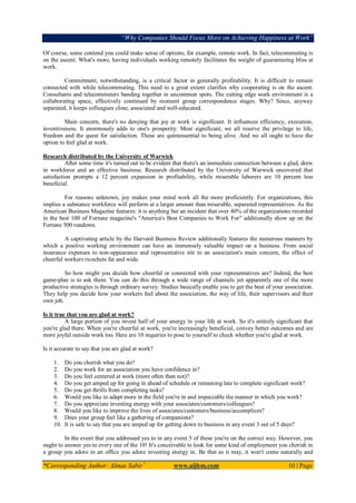 “Why Companies Should Focus More on Achieving Happiness at Work”
*Corresponding Author: Almas Sabir1
www.aijbm.com 10 | Page
Of course, some contend you could make sense of options, for example, remote work. In fact, telecommuting is
on the ascent. What's more, having individuals working remotely facilitates the weight of guaranteeing bliss at
work.
Commitment, notwithstanding, is a critical factor in generally profitability. It is difficult to remain
connected with while telecommuting. This need to a great extent clarifies why cooperating is on the ascent.
Consultants and telecommuters banding together in uncommon spots. The cutting edge work environment is a
collaborating space, effectively continued by moment group correspondence stages. Why? Since, anyway
separated, it keeps colleagues close, associated and well-educated.
Main concern, there's no denying that joy at work is significant. It influences efficiency, execution,
inventiveness. It enormously adds to one's prosperity. Most significant, we all reserve the privilege to life,
freedom and the quest for satisfaction. These are quintessential to being alive. And we all ought to have the
option to feel glad at work.
Research distributed by the University of Warwick
After some time it's turned out to be evident that there's an immediate connection between a glad, drew
in workforce and an effective business. Research distributed by the University of Warwick uncovered that
satisfaction prompts a 12 percent expansion in profitability, while miserable laborers are 10 percent less
beneficial.
For reasons unknown, joy makes your mind work all the more proficiently. For organizations, this
implies a substance workforce will perform at a larger amount than miserable, separated representatives. As the
American Business Magazine features: it is anything but an incident that over 40% of the organizations recorded
in the best 100 of Fortune magazine's "America's Best Companies to Work For" additionally show up on the
Fortune 500 rundown.
A captivating article by the Harvard Business Review additionally features the numerous manners by
which a positive working environment can have an immensely valuable impact on a business. From social
insurance expenses to non-appearance and representative stir to an association's main concern, the effect of
cheerful workers ricochets far and wide.
So how might you decide how cheerful or connected with your representatives are? Indeed, the best
game-plan is to ask them. You can do this through a wide range of channels yet apparently one of the more
productive strategies is through ordinary survey. Studies basically enable you to get the beat of your association.
They help you decide how your workers feel about the association, the way of life, their supervisors and their
own job.
Is it true that you are glad at work?
A large portion of you invest half of your energy in your life at work. So it's entirely significant that
you're glad there. When you're cheerful at work, you're increasingly beneficial, convey better outcomes and are
more joyful outside work too. Here are 10 inquiries to pose to yourself to check whether you're glad at work.
Is it accurate to say that you are glad at work?
1. Do you cherish what you do?
2. Do you work for an association you have confidence in?
3. Do you feel centered at work (more often than not)?
4. Do you get amped up for going in ahead of schedule or remaining late to complete significant work?
5. Do you get thrills from completing tasks?
6. Would you like to adapt more in the field you're in and impeccable the manner in which you work?
7. Do you appreciate investing energy with your associates/customers/colleagues?
8. Would you like to improve the lives of associates/customers/business/accomplices?
9. Does your group feel like a gathering of companions?
10. It is safe to say that you are amped up for getting down to business in any event 3 out of 5 days?
In the event that you addressed yes to in any event 5 of these you're on the correct way. However, you
ought to answer yes to every one of the 10! It's conceivable to look for some kind of employment you cherish in
a group you adore in an office you adore investing energy in. Be that as it may, it won't come naturally and
 