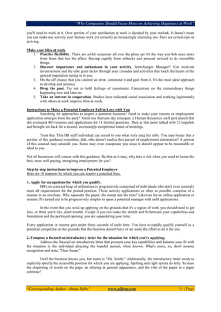 “Why Companies Should Focus More on Achieving Happiness at Work”
*Corresponding Author: Almas Sabir1
www.aijbm.com 11 | Page
you'll need to work at it. Over portion of your satisfaction at work is dictated by your outlook. It doesn't mean
you can make any activity your fantasy work yet certainly an increasingly charming one. Here are certain tips on
arriving.
Make your bliss at work
1. Practice flexibility. There are awful occasions all over the place yet it's the way you bob once more
from them that has the effect. Recoup rapidly from setbacks and proceed onward to do incredible
things.
2. Discover importance and enthusiasm in your activity. Interchanges Manager? You motivate
inventiveness and the vibe great factor through your crusades and activities that touch the hearts of the
general population tuning in to you.
3. On the off chance that you commit an error, commend it and gain from it. It's the most ideal approach
to develop and advance.
4. Drop the past. Try not to hold feelings of resentment. Concentrate on the extraordinary things
happening now and later on.
5. Take an interest in cooperation. Studies have indicated social association and working legitimately
with others at work improve bliss at work.
Instructions to Make a Potential Employer Fall in Love with You
Searching for approaches to inspire a potential business? Need to make your resume or employment
application emerges from the pack? Amid one fourteen day timespan, a Human Resources staff part shared that
she evaluated 485 resumes and applications for 18 distinct positions. They at that point talked with 23 hopefuls
and brought six back for a second, increasingly exceptional round of meetings.
Trust this. This HR staff individual can reveal to you what truly rang her tolls. You may locate that a
portion of this guidance resembles, duh, who doesn't realize this pursuit of employment exhortation? A portion
of this counsel may astonish you. Some may even exasperate you since it doesn't appear to be reasonable or
ideal to you.
Not all businesses will concur with this guidance. Be that as it may, why take a risk when you need to locate the
best, most well-paying, energizing employment for you?
Step by step instructions to impress a Potential Employer
Here are 10 manners by which you can inspire a potential boss.
1. Apply for occupations for which you qualify.
HR's no contract heap of utilizations is progressively comprised of individuals who don't even remotely
meet all requirements for the posted position. These activity applications as often as possible comprise of a
resume in an envelope. Why squander the paper, the stamp and the time? Likewise for an online application or
resume. It's turned out to be progressively simpler to spam a potential manager with unfit applications.
In the event that you wind up applying on the grounds that it's a region of work you should need to get
into, or think you'd like, don't trouble. Except if you can make the stretch and fit between your capabilities and
foundation and the portrayed opening, you are squandering your time.
Every application or resume gets under thirty seconds of audit time. You have to rapidly qualify yourself as a
potential competitor on the grounds that the business doesn't have or set aside the effort to do it for you.
2. Compose a focused on introductory letter for the situation for which you're applying.
Address the focused on introductory letter that presents your key capabilities and features your fit with
the situation to the individual directing the hopeful pursuit, when known. What's more, no, don't assume
recognition and state, "Dear Susan."
Until the business knows you, her name is "Ms. Smith." Additionally, the introductory letter needs to
explicitly specify the accessible position for which you are applying. Spelling and right syntax do tally. So does
the dispersing of words on the page, an alluring in general appearance, and the vibe of the paper in a paper
continue?
 